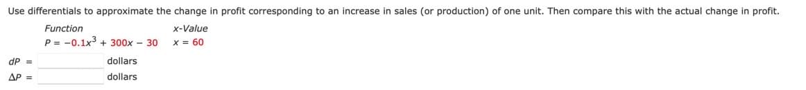 Use differentials to approximate the change in profit corresponding to an increase in sales (or production) of one unit. Then compare this with the actual change in profit.
Function
x-Value
P = -0.1x3 + 300x - 30
X = 60
dP =
dollars
AP
dollars
