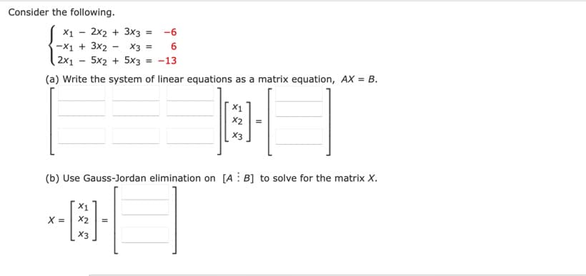 Consider the following.
X1
2x2 + 3x3 =
-6
-X1 + 3x2 - X3 =
(2x1 – 5x2 + 5x3 = -13
(a) Write the system of linear equations as a matrix equation, AX = B.
X2
X3
(b) Use Gauss-Jordan elimination on [A : B] to solve for the matrix X.
X1
X =
X2
X3
