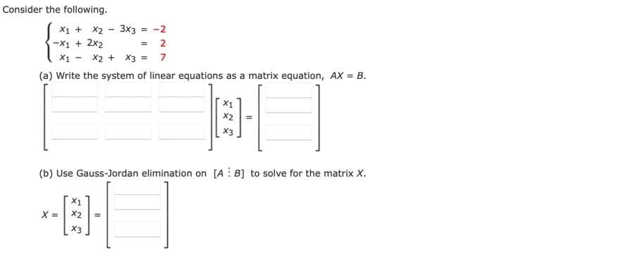 Consider the following.
X1 + X2 - 3x3 = -2
-X1 + 2x2
2
X1 - x2 + X3 = 7
(a) Write the system of linear equations as a matrix equation, AX = B.
X2
X3
(b) Use Gauss-Jordan elimination on [A: B] to solve for the matrix X.
X =| x2
X3
II
