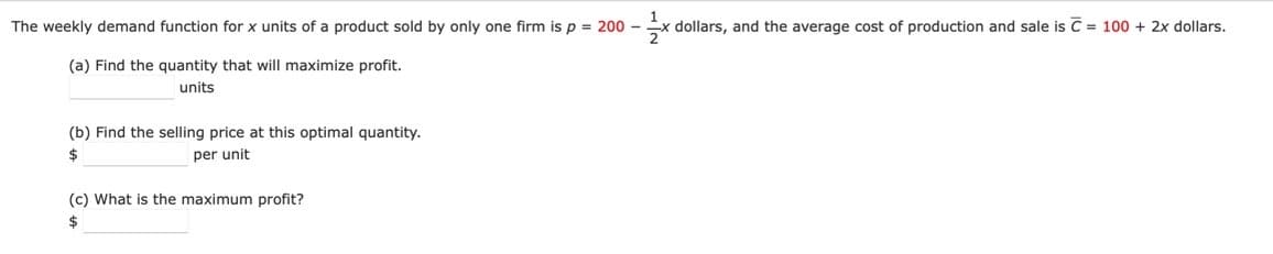 The weekly demand function for x units of a product sold by only one firm is p = 200 -
Ex dollars, and the average cost of production and sale is C = 100 + 2x dollars.
(a) Find the quantity that will maximize profit.
units
(b) Find the selling price at this optimal quantity.
per unit
2$
(c) What is the maximum profit?
2$
