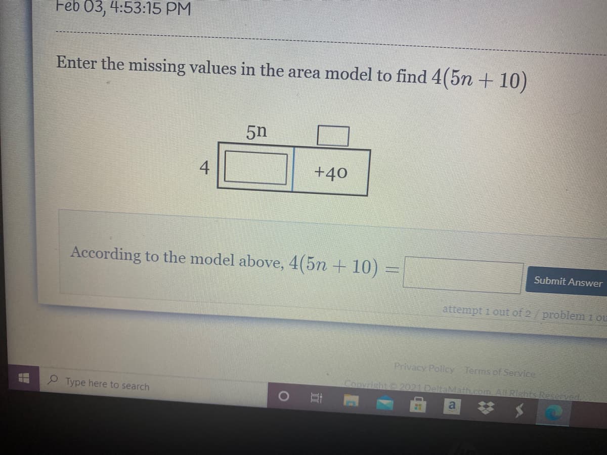 Feb 03, 4:53:15 PM
Enter the missing values in the area model to find 4(5n + 10)
5n
4
+40
According to the model above, 4(5n + 10)
Submit Answer
attempt 1 out of 2/ problem 1 ou
Privacy Policy Terms of Service
Copyrisht C 2021 DeltaMath.com.All Rishts Reserved,
Type here to search
a
立
