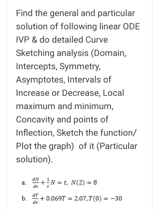 Find the general and particular
solution of following linear ODE
IVP & do detailed Curve
Sketching analysis (Domain,
Intercepts, Symmetry,
Asymptotes, Intervals of
Increase or Decrease, Local
maximum and minimum,
Concavity and points of
Inflection, Sketch the function/
Plot the graph) of it (Particular
solution).
+N = t, N(2) = 8
а.
b.
+ 0.069T = 2.07, T(0) = -30
%3D
dt
