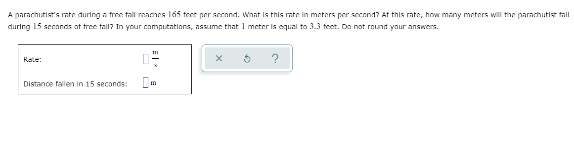 A parachutist's rate during a free fall reaches 165 feet per second. What is this rate in meters per second? At this rate, how many meters will the parachutist fall
during 15 seconds of free fall? In your computations, assume that 1 meter is equal to 3.3 feet. Do not round your answers.
Rate:
?
Distance fallen in 15 seconds:
Om
