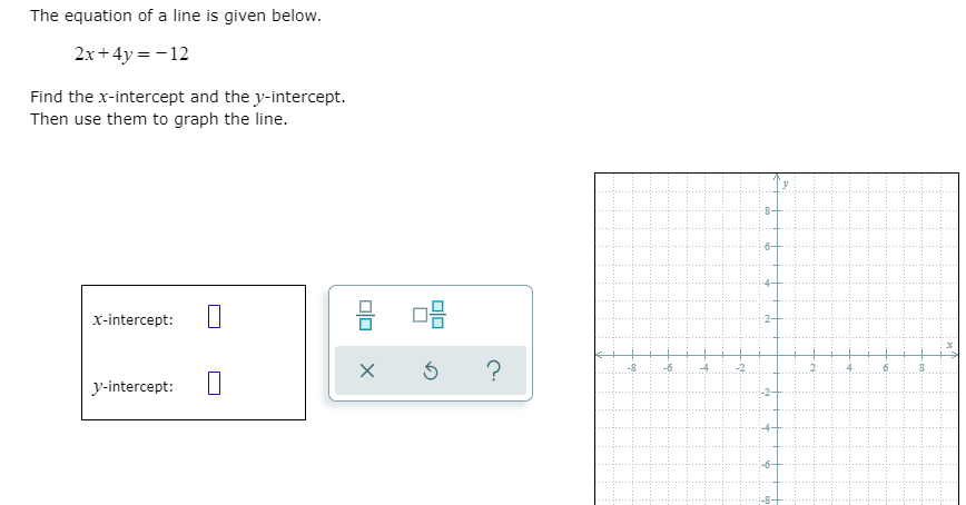 The equation of a line is given below.
2x+ 4y = - 12
Find the x-intercept and the y-intercept.
Then use them to graph the line.
