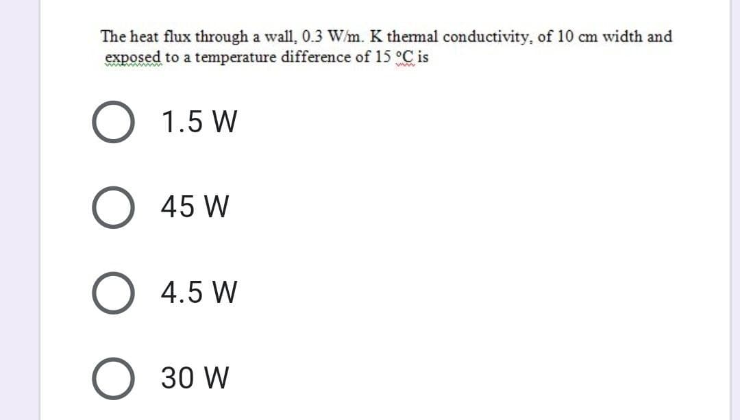 The heat flux through a wall, 0.3 W/m. K thermal conductivity, of 10 cm width and
exposed to a temperature difference of 15 °C is
www.
O 1.5 W
O 45 W
O 4.5 W
O 30 W