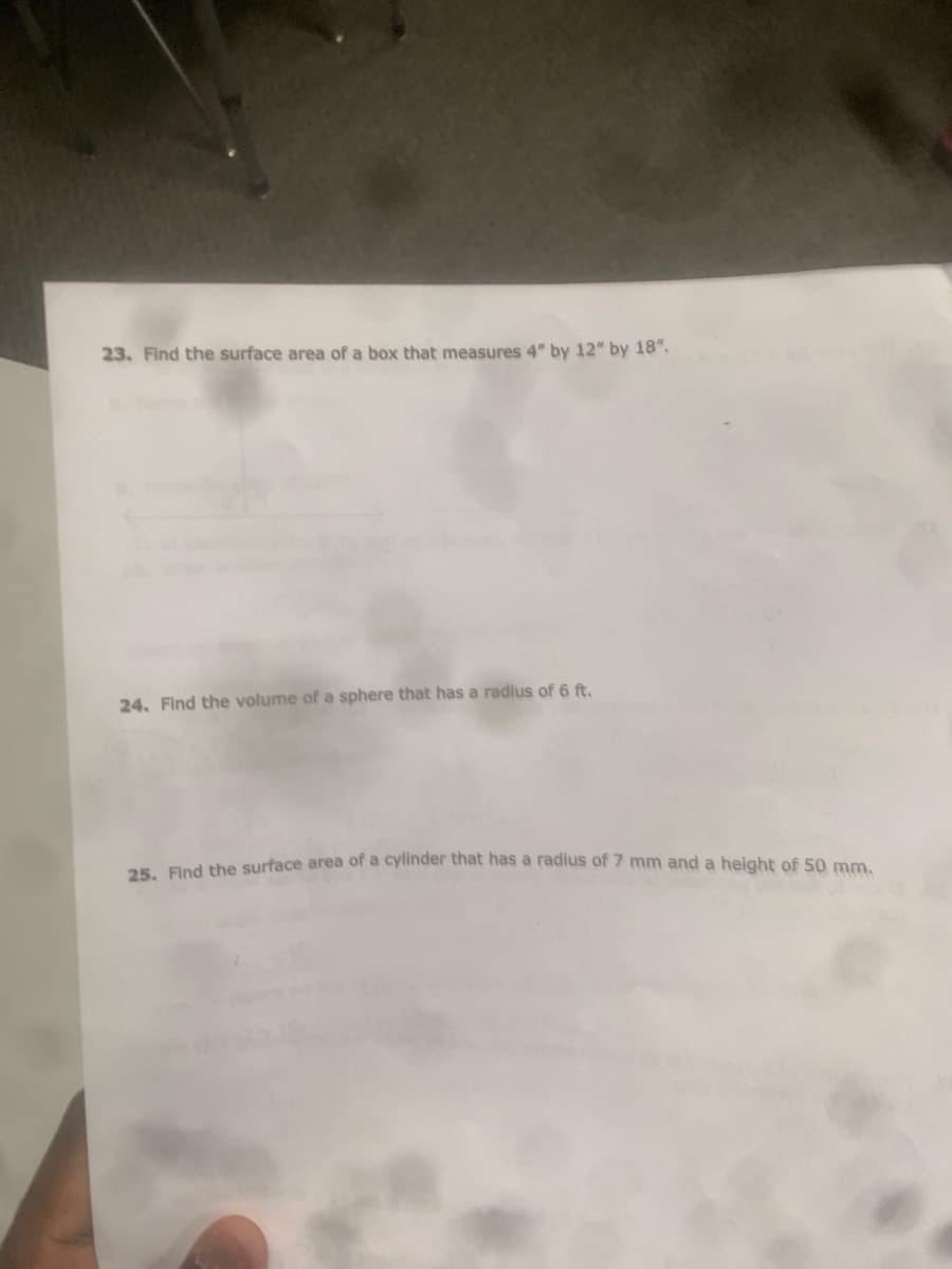 23. Find the surface area of a box that measures 4" by 12" by 18".
24. Find the volume of a sphere that has a radius of 6 ft.
Ped the surface area of a cylinder that has a radius of 7 mm and a height of 50 mm.
