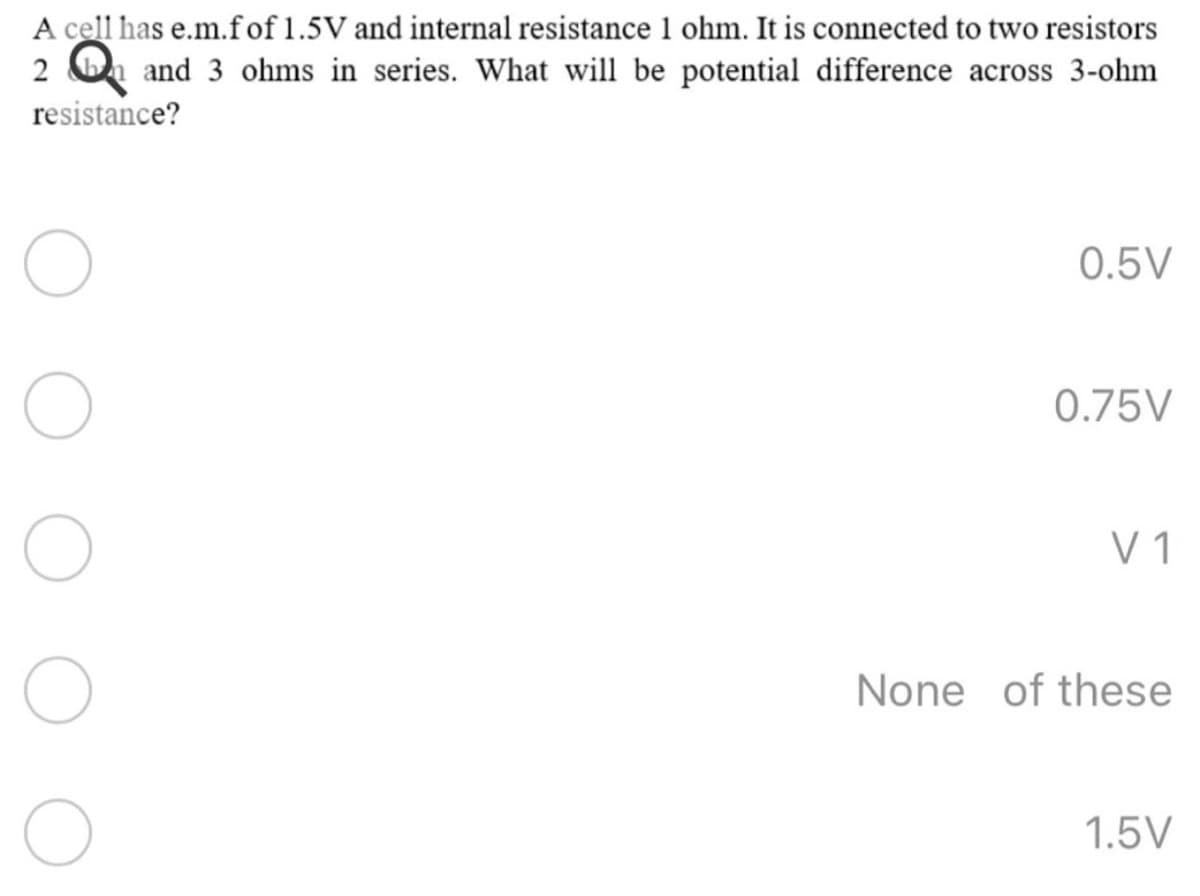 A cell has e.m.fof 1.5V and internal resistance 1 ohm. It is connected to two resistors
2 On and 3 ohms in series. What will be potential difference across 3-ohm
resistance?
0.5V
0.75V
V 1
None of these
1.5V
