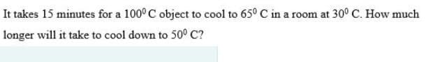 It takes 15 minutes for a 100° C object to cool to 65° C in a room at 30° C. How much
longer will it take to cool down to 50° C?
