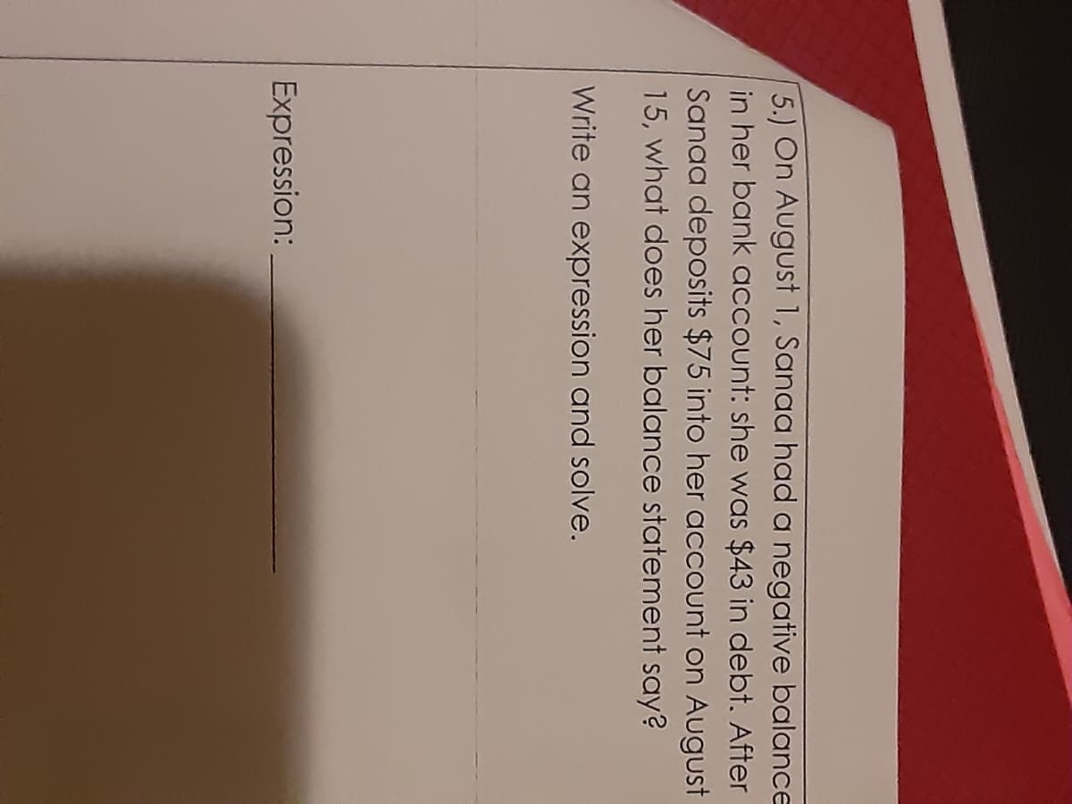 5.) On August 1, Sanaa had a negative balance
in her bank account: she was $43 in debt. After
Sanaa deposits $75 into her account on August
15, what does her balance statement say?
Write an expression and solve.
Expression:
