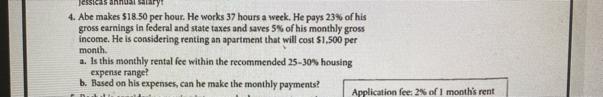 Jessicas annual salary:
4. Abe makes $18.50 per hour. He works 37 hours a week. He pays 23% of his
gross earnings in federal and state taxes and saves 5% of his monthly gross
income. He is considering renting an apartment that will cost $1,500 per
month.
a. Is this monthly rental fee within the recommended 25-30% housing
expense range?
b. Based on his expenses, can he make the monthly payments?
Application fee: 2% of 1 month's rent
