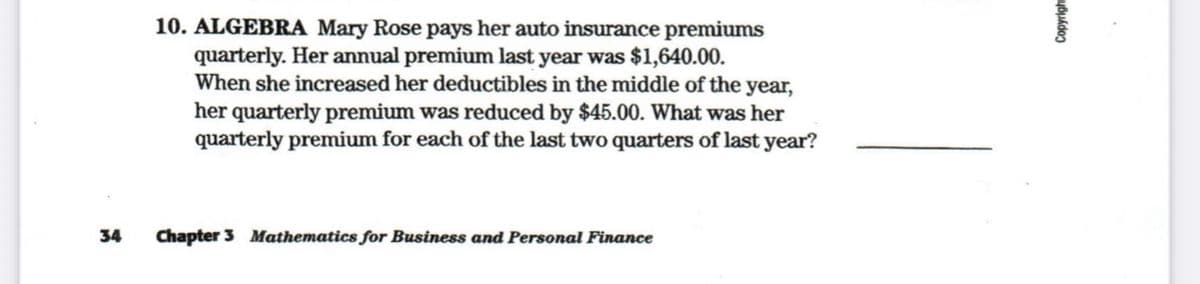 10. ALGEBRA Mary Rose pays her auto insurance premiums
quarterly. Her annual premium last year was $1,640.00.
When she increased her deductibles in the middle of the year,
her quarterly premium was reduced by $45.00. What was her
quarterly premium for each of the last two quarters of last year?
34
Chapter 3 Mathematics for Business and Personal Finance
Copyrigh
