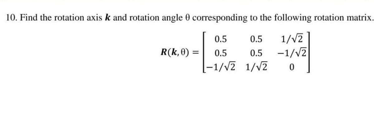 10. Find the rotation axis k and rotation angle 0 corresponding to the following rotation matrix.
1/v2
-1/V2
0.5
0.5
R(k,0) =
0.5
0.5
|-1/v2 1/V2
