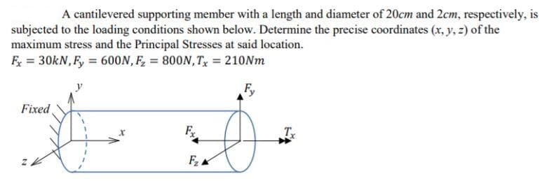 A cantilevered supporting member with a length and diameter of 20cm and 2cm, respectively, is
subjected to the loading conditions shown below. Determine the precise coordinates (x, y, z) of the
maximum stress and the Principal Stresses at said location.
F = 30kN, F, = 600N, F, = 800N,T,, = 210Nm
F,
Fixed
F
Tx
