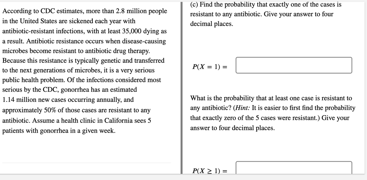 (c) Find the probability that exactly one of the cases is
According to CDC estimates, more than 2.8 million people
resistant to any antibiotic. Give your answer to four
decimal places.
in the United States are sickened each year with
antibiotic-resistant infections, with at least 35,000 dying as
a result. Antibiotic resistance occurs when disease-causing
microbes become resistant to antibiotic drug therapy.
Because this resistance is typically genetic and transferred
P(X = 1) =
to the next generations of microbes, it is a very serious
public health problem. Of the infections considered most
serious by the CDC, gonorrhea has an estimated
1.14 million new cases occurring annually, and
What is the probability that at least one case is resistant to
approximately 50% of those cases are resistant to any
any antibiotic? (Hint: It is easier to first find the probability
antibiotic. Assume a health clinic in California sees 5
that exactly zero of the 5 cases were resistant.) Give your
patients with gonorrhea in a given week.
answer to four decimal places.
P(X > 1) =
