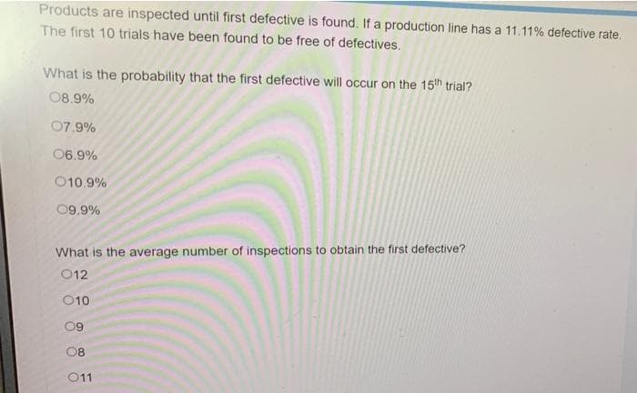 Products are inspected until first defective is found. If a production line has a 11.11% defective rate.
The first 10 trials have been found to be free of defectives.
What is the probability that the first defective will occur on the 15th trial?
08.9%
07.9%
06.9%
010.9%
09.9%
What is the average number of inspections to obtain the first defective?
012
010
09
08
011
