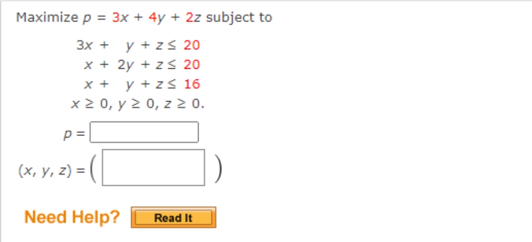 Maximize p = 3x + 4y + 2z subject to
3x +
y + z≤ 20
x + 2y + z ≤ 20
X + y + z ≤ 16
x ≥ 0, y ≥ 0, z ≥ 0.
p=
(x, y, z) =
Need Help?
Read It