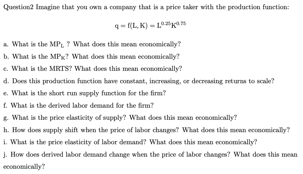 Question2 Imagine that you own a company that is a price taker with the production function:
q=
= f(L, K) = L0.25 K0.75
a. What is the MPL ? What does this mean economically?
b. What is the MPK? What does this mean economically?
c. What is the MRTS? What does this mean economically?
d. Does this production function have constant, increasing, or decreasing returns to scale?
e. What is the short run supply function for the firm?
f. What is the derived labor demand for the firm?
g. What is the price elasticity of supply? What does this mean economically?
h. How does supply shift when the price of labor changes? What does this mean economically?
i. What is the price elasticity of labor demand? What does this mean economically?
j. How does derived labor demand change when the price of labor changes? What does this mean
economically?