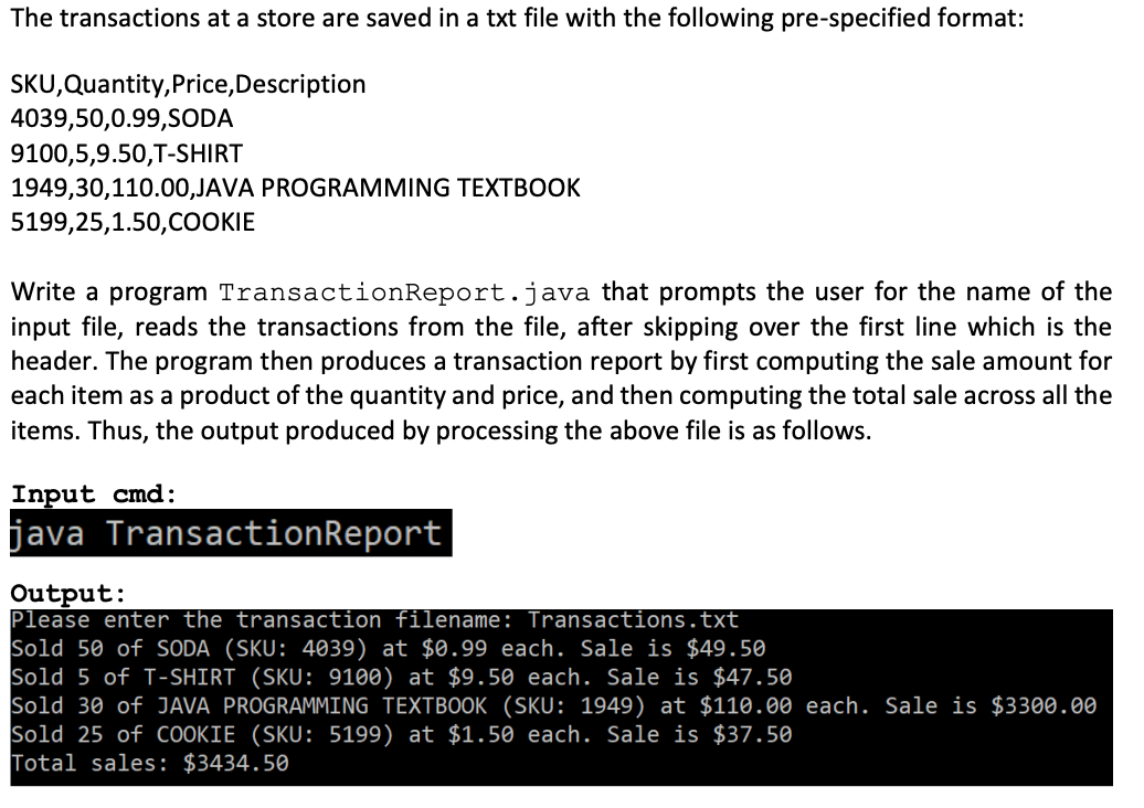 The transactions at a store are saved in a txt file with the following pre-specified format:
SKU,Quantity, Price, Description
4039,50,0.99,SODA
9100,5,9.50,T-SHIRT
1949,30,110.00,JAVA PROGRAMMING TEXTBOOK
5199,25,1.50,COOKIE
Write a program TransactionReport.java that prompts the user for the name of the
input file, reads the transactions from the file, after skipping over the first line which is the
header. The program then produces a transaction report by first computing the sale amount for
each item as a product of the quantity and price, and then computing the total sale across all the
items. Thus, the output produced by processing the above file is as follows.
Input cmd:
java Transaction Report
Output:
Please enter the transaction filename: Transactions.txt
Sold 50 of SODA (SKU: 4039) at $0.99 each. Sale is $49.50
Sold 5 of T-SHIRT (SKU: 9100) at $9.50 each. Sale is $47.50
Sold 30 of JAVA PROGRAMMING TEXTBOOK (SKU: 1949) at $110.00 each. Sale is $3300.00
Sold 25 of COOKIE (SKU: 5199) at $1.50 each. Sale is $37.50
Total sales: $3434.50
