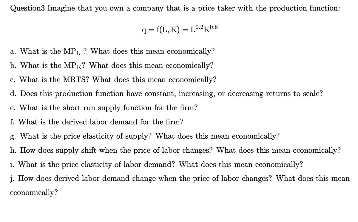 Question3 Imagine that you own a company that is a price taker with the production function:
q=f(L,K) = L0.2K0.8
a. What is the MPL ? What does this mean economically?
b. What is the MPK? What does this mean economically?
c. What is the MRTS? What does this mean economically?
d. Does this production function have constant, increasing, or decreasing returns to scale?
e. What is the short run supply function for the firm?
f. What is the derived labor demand for the firm?
g. What is the price elasticity of supply? What does this mean economically?
h. How does supply shift when the price of labor changes? What does this mean economically?
i. What is the price elasticity of labor demand? What does this mean economically?
j. How does derived labor demand change when the price of labor changes? What does this mean
economically?