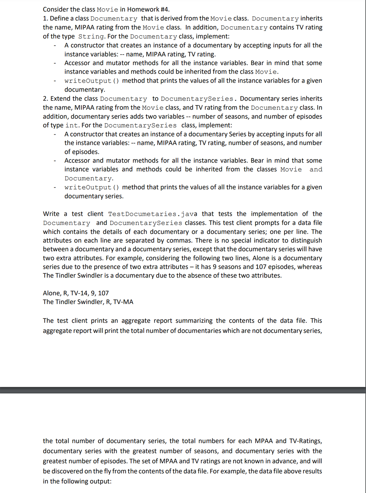 Consider the class Movie in Homework #4.
1. Define a class Documentary that is derived from the Movie class. Documentary inherits
the name, MIPAA rating from the Movie class. In addition, Documentary contains TV rating
of the type String. For the Documentary class, implement:
A constructor that creates an instance of a documentary by accepting inputs for all the
instance variables: -- name, MIPAA rating, TV rating.
Accessor and mutator methods for all the instance variables. Bear in mind that some
instance variables and methods could be inherited from the class Movie.
writeOutput () method that prints the values of all the instance variables for a given
documentary.
2. Extend the class Documentary to Documentary Series. Documentary series inherits
the name, MIPAA rating from the Movie class, and TV rating from the Documentary class. In
addition, documentary series adds two variables -- number of seasons, and number of episodes
of type int. For the DocumentarySeries class, implement:
A constructor that creates an instance of a documentary Series by accepting inputs for all
the instance variables: -- name, MIPAA rating, TV rating, number of seasons, and number
of episodes.
Accessor and mutator methods for all the instance variables. Bear in mind that some
instance variables and methods could be inherited from the classes Movie and
Documentary.
writeOutput () method that prints the values of all the instance variables for a given
documentary series.
Write a test client TestDocumetaries.java that tests the implementation of the
Documentary and Documentary Series classes. This test client prompts for a data file
which contains the details of each documentary or a documentary series; one per line. The
attributes on each line are separated by commas. There is no special indicator to distinguish
between a documentary and a documentary series, except that the documentary series will have
two extra attributes. For example, considering the following two lines, Alone is a documentary
series due to the presence of two extra attributes - it has 9 seasons and 107 episodes, whereas
The Tindler Swindler is a documentary due to the absence of these two attributes.
Alone, R, TV-14, 9, 107
The Tindler Swindler, R, TV-MA
The test client prints an aggregate report summarizing the contents of the data file. This
aggregate report will print the total number of documentaries which are not documentary series,
the total number of documentary series, the total numbers for each MPAA and TV-Ratings,
documentary series with the greatest number of seasons, and documentary series with the
greatest number of episodes. The set of MPAA and TV ratings are not known in advance, and will
be discovered on the fly from the contents of the data file. For example, the data file above results
in the following output: