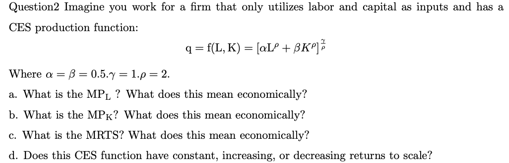 Question2 Imagine you work for a firm that only utilizes labor and capital as inputs and has a
CES production function:
q = f(L, K) = [aLº + BK²] 2/2
Where a = B=0.5.y = 1.p = 2.
a. What is the MPL ? What does this mean economically?
b. What is the MPK? What does this mean economically?
c. What is the MRTS? What does this mean economically?
d. Does this CES function have constant, increasing, or decreasing returns to scale?