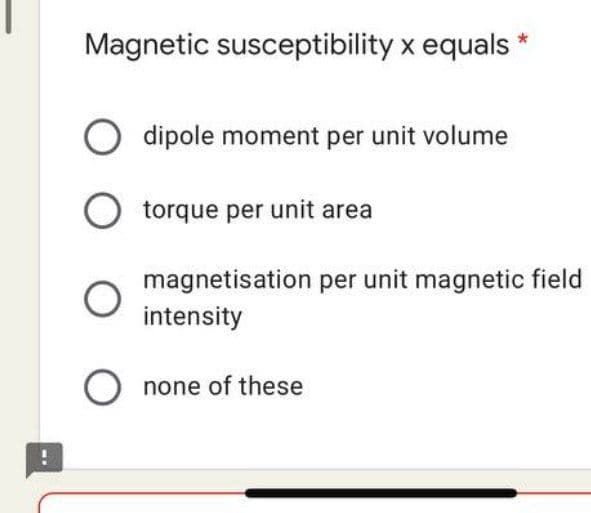 Magnetic susceptibility x equals *
O dipole moment per unit volume
O torque per unit area
magnetisation per unit magnetic field
intensity
O none of these
