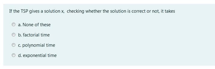 If the TSP gives a solution x, checking whether the solution is correct or not, it takes
a. None of these
b. factorial time
C. polynomial time
d. exponential time
