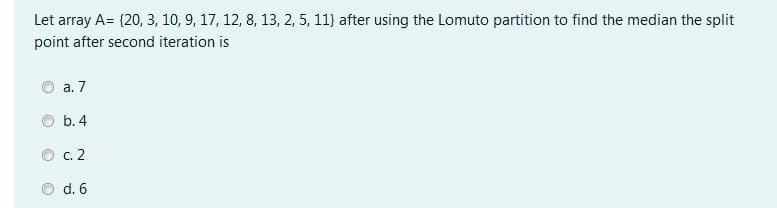 Let array A= {20, 3, 10, 9, 17, 12, 8, 13, 2, 5, 11} after using the Lomuto partition to find the median the split
point after second iteration is
а. 7
b. 4
О с. 2
d. 6
