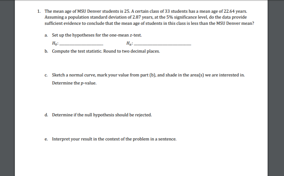 1. The mean age of MSU Denver students is 25. A certain class of 33 students has a mean age of 22.64 years.
Assuming a population standard deviation of 2.87 years, at the 5% significance level, do the data provide
sufficient evidence to conclude that the mean age of students in this class is less than the MSU Denver mean?
a. Set up the hypotheses for the one-mean z-test.
Но:
На.
b. Compute the test statistic. Round to two decimal places.
c. Sketch a normal curve, mark your value from part (b), and shade in the area(s) we are interested in.
Determine the p-value.
d. Determine if the null hypothesis should be rejected.
e. Interpret your result in the context of the problem in a sentence.
