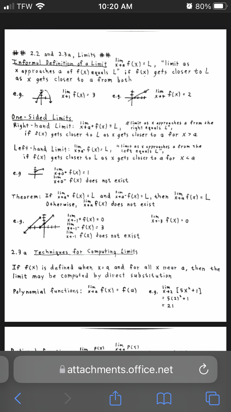 TEW
10:20 AM
O 80%
## 2.2 and 2.3 a, Limits ##
Informal Definition of a Limit x. f (x) -L, “limit as
X approaches a of f(x) equals L" if f(x) gets closer to L
as x gets closer to
lim
a from both
lim
* f(X) : 3
X +4
f(x) = 2
e.g.
One - Sided Limits.
Right -hand Limit: xa* f(x) = L ,
if f(x) gets closer to L as x gets closer to a for x 7 a.
K limit as x •pproaches a from the
right equals L",
Tim
Left -hand Limit: f (x): L,
if f(x) gets closer to L as x gets closer to a for x <a
4 limit as x approaches a frum the
left equals L",
e.g *
*40* fx) = |
lim
X+0" f(x) does not exist
lim
Theorem: If a flx) = L and **a-f(x) = L, then a f(x) = L
0therwise, xa f(x) does not exist
lim
Tim
X+-+ f(x) = 0
X- f(X) : 3
Tim
X+3 f(x) • o
e.g.
lim
x41 f(x) does not exist
2.3 a Iechniques for Computing Limits
If f(x) is defined when x:9 and for all x near a, then the
limit may
be computed by direct substitution
lim
lim
e.g. X+2 [5x*+1]
: 5(2)*+ 1
: 21
Poly nomial functions: x*a f(x) = f(a)
lim Plx)
lim
attachments.office.net
