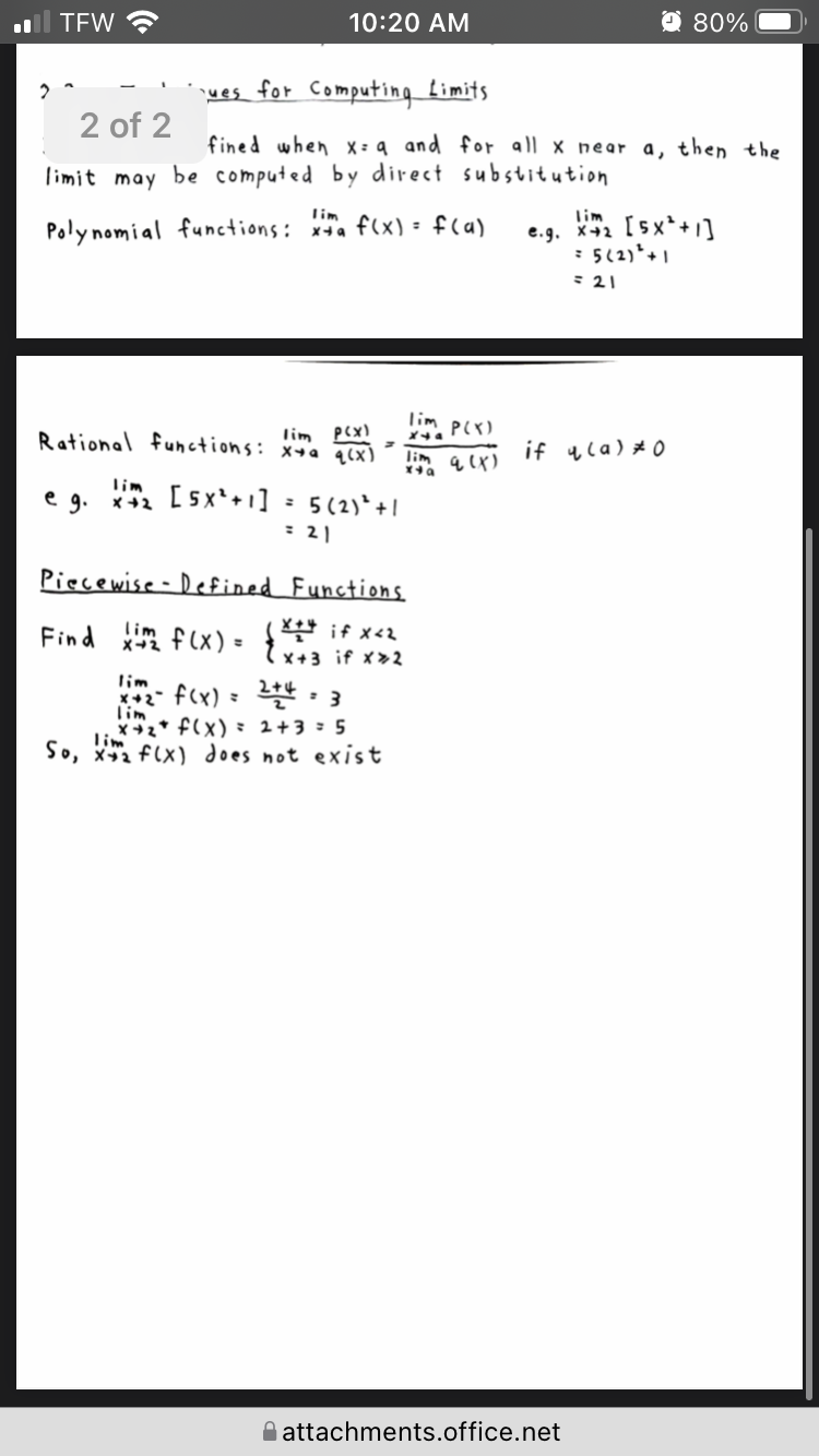 TFW
10:20 AM
O 80%
ues for Computing Limits
2 of 2
fined when X= q and for all x near a, then the
limit may be computed by direct substitution
lim
lim
e.g. x2 [5x*+1]
: 5(2)*+ 1
Poly nomial functions: xa f(x) - f(a)
=21
lim, P(X)
lim pex)
Rational functions: x+a q(x)
lim
if yla) *0
lim
e g. *+2 [sx'+1]
: 5(2)* +|
= 21
Piecewise - Defined Functions
lim
Find f(x) - if x2
X+3 if x>2
lim
*+2- f(x) = : 3
lim
x+2* f(x) : 2+3 : 5
lim
So, xa f(x) does not exist
O attachments.office.net
