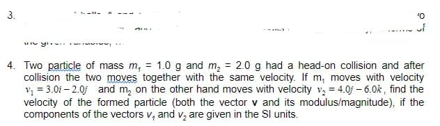 3.
LII yi .
4. Two particle of mass m, = 1.0 g and m, = 2.0 g had a head-on collision and after
collision the two moves together with the same velocity. If m, moves with velocity
v, = 3.0i – 2.0j and m, on the other hand moves with velocity v, = 4.0j – 6.0k , find the
velocity of the formed particle (both the vector v and its modulus/magnitude), if the
components of the vectors v, and v, are given in the SI units.
