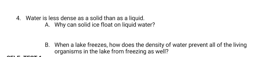 4. Water is less dense as a solid than as a liquid.
A. Why can solid ice float on liquid water?
B. When a lake freezes, how does the density of water prevent all of the living
organisms in the lake from freezing as well?
OEL r TE OT 1

