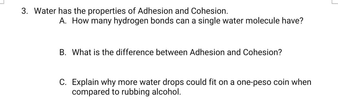 3. Water has the properties of Adhesion and Cohesion.
A. How many hydrogen bonds can a single water molecule have?
B. What is the difference between Adhesion and Cohesion?
C. Explain why more water drops could fit on a one-peso coin when
compared to rubbing alcohol.
