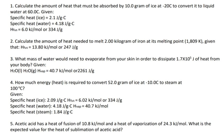 1. Calculate the amount of heat that must be absorbed by 10.0 gram of ice at -20C to convert it to liquid
water at 60.0C. Given:
Specific heat (ice) = 2.1 J/g•C
Specific heat (water) = 4.18 J/g-C
Hfus = 6.0 kJ/mol or 334 J/g
2. Calculate the amount of heat needed to melt 2.00 kilogram of iron at its melting point (1,809 K), given
that: Hfus = 13.80 kJ/mol or 247 J/g
3. What mass of water would need to evaporate from your skin in order to dissipate 1.7X10$ J of heat from
your body? Given:
H2O(I) H2O(g) Hvap = 40.7 kJ/mol or2261 J/g
4. How much energy (heat) is required to convert 52.0 gram of ice at -10.0C to steam at
100 °C?
Given:
Specific heat (ice): 2.09 J/g•C Hrus = 6.02 kJ/mol or 334 J/g
Specific heat (water): 4.18 J/g•C Hvap = 40.7 kJ/mol
Specific heat (steam): 1.84 J/g-C
5. Acetic acid has a heat of fusion of 10.8 kJ/mol and a heat of vaporization of 24.3 kJ/mol. What is the
expected value for the heat of sublimation of acetic acid?
