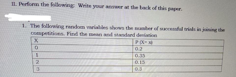 II. Perform the following: Write your answer at the back of this paper.
1. The following random variables shows the number of successful trials in joining the
competitions. Find the mean and standard deviation
X
P (X= x)
0.2
1
0.35
0.15
3.
0.3
