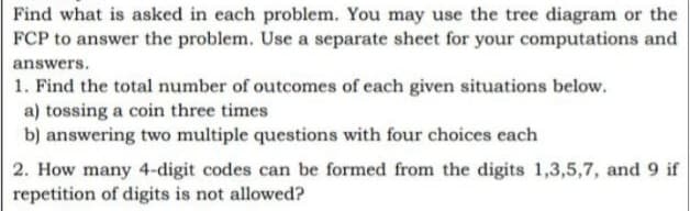 Find what is asked in each problem. You may use the tree diagram or the
FCP to answer the problem. Use a separate sheet for your computations and
answers.
1. Find the total number of outcomes of each given situations below.
a) tossing a coin three times
b) answering two multiple questions with four choices each
2. How many 4-digit codes can be formed from the digits 1,3,5,7, and 9 if
repetition of digits is not allowed?
