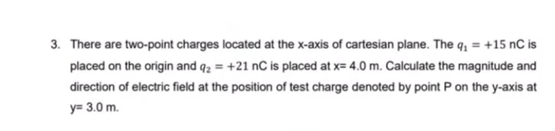 3. There are two-point charges located at the x-axis of cartesian plane. The q1 = +15 nC is
placed on the origin and q2 = +21 nC is placed at x= 4.0 m. Calculate the magnitude and
direction of electric field at the position of test charge denoted by point P on the y-axis at
y= 3.0 m.
