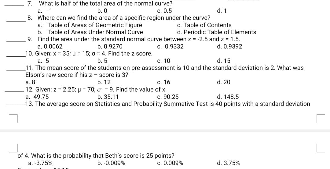 7. What is half of the total area of the normal curve?
b. 0
a.
-1
c. 0.5
d. 1
8. Where can we find the area of a specific region under the curve?
a. Table of Areas of Geometric Figure
c. Table of Contents
d. Periodic Table of Elements
b. Table of Areas Under Normal Curve
9. Find the area under the standard normal curve between z = -2.5 and z = 1.5.
d. 0.9392
a. 0.0062
b. 0.9270
c. 0.9332
10. Given: x = 35; µ = 15; o = 4. Find the z score.
b. 5
С. 10
d. 15
а. -5
11. The mean score of the students on pre-assessment is 10 and the standard deviation is 2. What was
Elson's raw score if his z – score is 3?
а. 8
b. 12
с. 16
d. 20
12. Given: z = 2.25; µ = 70; o = 9. Find the value of x.
c. 90.25
13. The average score on Statistics and Probability Summative Test is 40 points with a standard deviation
a. -49.75
b. 35.11
d. 148.5
of 4. What is the probability that Beth's score is 25 points?
c. 0.009%
a. -3.75%
b. -0.009%
d. 3.75%
