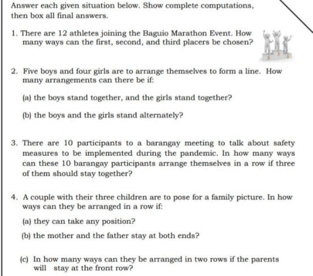 Answer each given situation below. Show complete computations,
then box all final answers.
1. There are 12 athletes joining the Baguio Marathon Event. How
many ways can the first, second, and third placers be chosen?
2. Five boys and four girls are to arrange themselves to form a line. How
many arrangements can there be if:
(a) the boys stand together, and the girls stand together?
(b) the boys and the girls stand alternately?
3. There are 10 participants to a barangay meeting to talk about safety
measures to be implemented during the pandemic. In how many ways
can these 10 barangay participants arrange themselves in a row if three
of them should stay together?
4. A couple with their three children are to pose for a family picture. In how
ways can they be arranged in a row if:
(a) they can take any position?
(b) the mother and the father stay at both ends?
(c) In how many ways can they be arranged in two rows if the parents
will stay at the front row?
