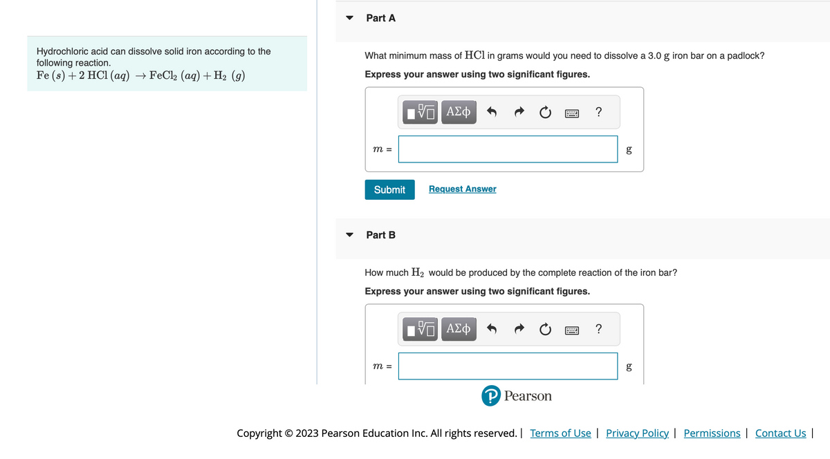 Hydrochloric acid can dissolve solid iron according to the
following reaction.
Fe (s) + 2 HCl(aq) → FeCl₂ (aq) + H₂ (9)
Part A
What minimum mass of HCl in grams would you need to dissolve a 3.0 g iron bar on a padlock?
Express your answer using two significant figures.
ΓΨΠ ΑΣΦ
m =
Submit
Part B
Request Answer
m =
?
? Pearson
How much H₂ would be produced by the complete reaction of the iron bar?
Express your answer using two significant figures.
ΓΨΠ ΑΣΦ
8.0
?
g
8.0
Copyright © 2023 Pearson Education Inc. All rights reserved. | Terms of Use | Privacy Policy | Permissions | Contact Us |