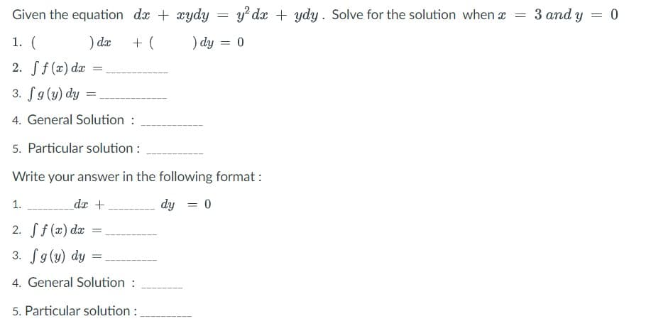 Given the equation dx + xydy
y? dx + ydy. Solve for the solution when x = 3 and y = 0
1. (
) dx
+ (
) dy = 0
2. Sf (x) da
3. fg(y) dy
4. General Solution :
5. Particular solution :
Write your answer in the following format :
1.
dx +
dy = 0
%3D
2. Sf (x) dx
3. fg(y) dy =
4. General Solution :
5. Particular solution :
