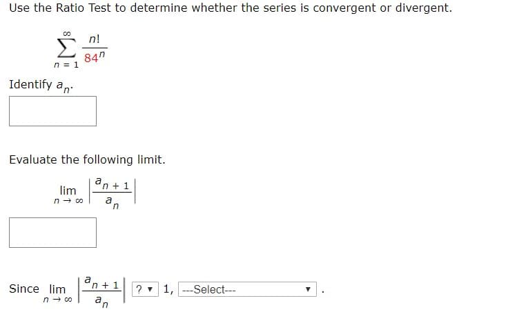 Use the Ratio Test to determine whether the series is convergent or divergent.
Σ
n!
84n
n 1
Identify an
Evaluate the following limit.
an1
lim
n co
a
n 1
?1,Select
Since lim
n co
an
