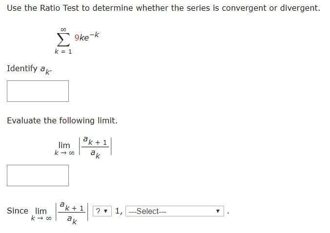 Use the Ratio Test to determine whether the series is convergent or divergent.
Σ
9ke k
k 1
Identify ak
Evaluate the following limit.
ak 1
lim
ko
ак
k1
?1,Select-
Since lim
k co
