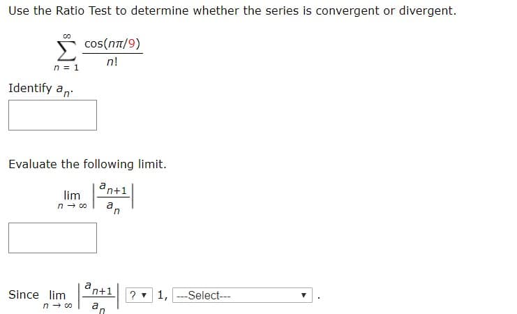 Use the Ratio Test to determine whether the series is convergent or divergent.
cos(nT/9)
n!
n 1
Identify an
Evaluate the following limit.
a
n+1
lim
n co
n
а
n+1
Since lim
n co
?1,Select-
a
