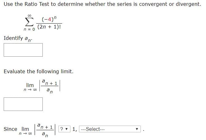 Use the Ratio Test to determine whether the series is convergent or divergent.
(-4)
(2n 1)
n 0
Identify an
Evaluate the following limit.
an1
lim
n co
a n
an1
?1,Select-
Since lim
n co
an
