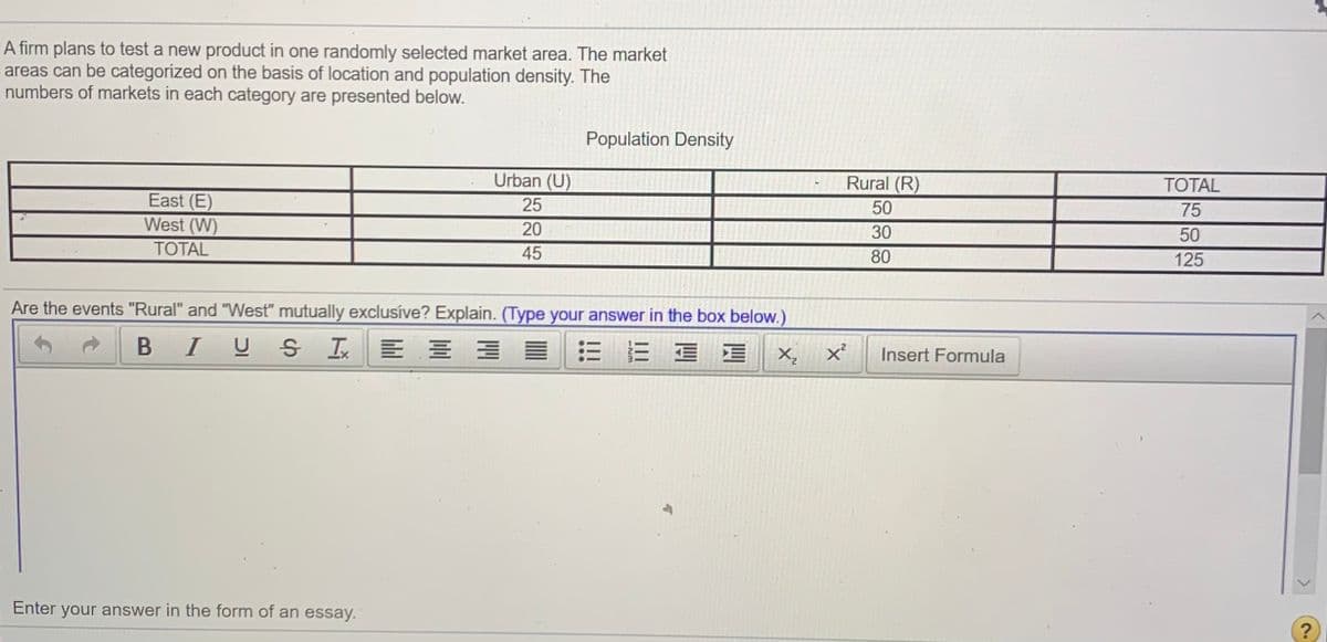 A firm plans to test a new product in one randomly selected market area. The market
areas can be categorized on the basis of location and population density. The
numbers of markets in each category are presented below.
Population Density
TOTAL
Rural (R)
50
Urban (U)
75
East (E)
West (W)
25
20
30
50
TOTAL
45
80
125
Are the events "Rural" and "West" mutually exclusíve? Explain. (Type your answer in the box below.)
B IU S I E E E
三
X,
Insert Formula
Enter your answer in the form of an essay.
