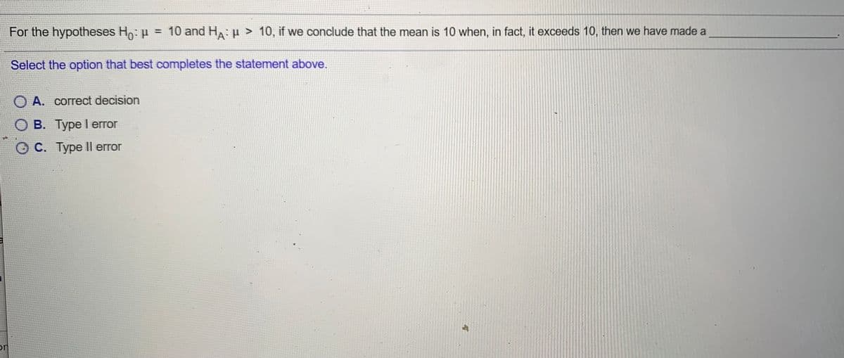 For the hypotheses Ho: p = 10 and Ha: u > 10, if we conclude that the mean is 10 when, in fact, it exceeds 10, then we have made a
%3D
Select the option that best completes the statement above.
O A. correct decision
ОВ. Туре I error
C. Type Il error
