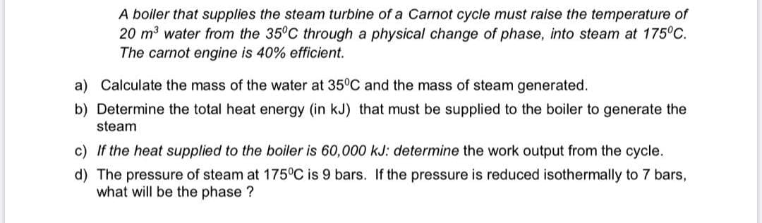 A boiler that supplies the steam turbine of a Carnot cycle must raise the temperature of
20 m3 water from the 35°C through a physical change of phase, into steam at 175°C.
The carnot engine is 40% efficient.
a) Calculate the mass of the water at 35°C and the mass of steam generated.
b) Determine the total heat energy (in kJ) that must be supplied to the boiler to generate the
steam
c) If the heat supplied to the boiler is 60,000 kJ: determine the work output from the cycle.
d) The pressure of steam at 175°C is 9 bars. If the pressure is reduced isothermally to 7 bars,
what will be the phase ?
