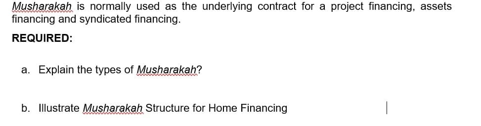 Musharakah is normally used as the underlying contract for a project financing, assets
financing and syndicated financing.
REQUIRED:
a. Explain the types of Musharakah?
b. Illustrate Musharakah Structure for Home Financing
www w w www
